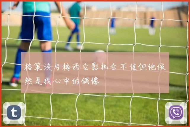 格策谈与梅西合影机会不佳但他依然是我心中的偶像