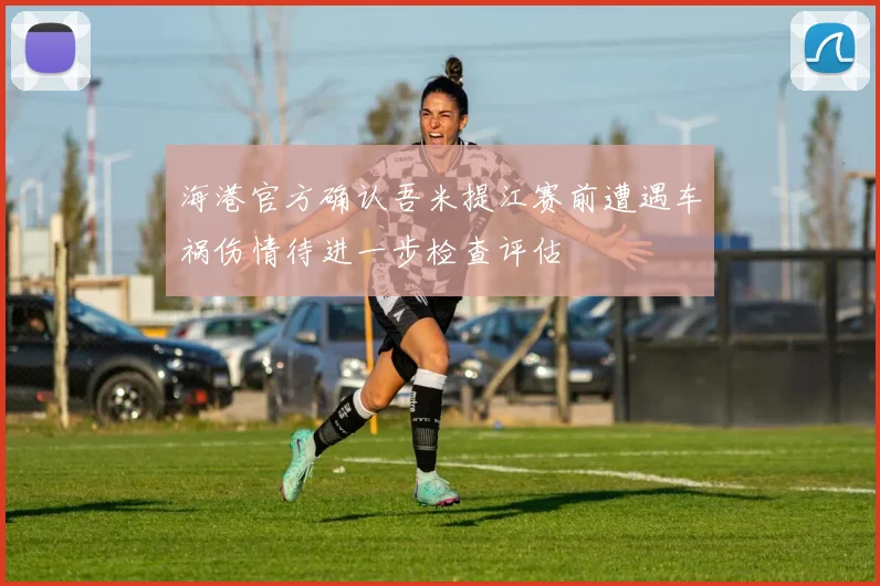 海港官方确认吾米提江赛前遭遇车祸伤情待进一步检查评估