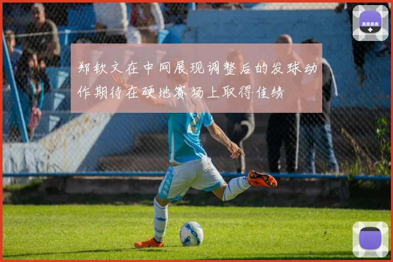郑钦文在中网展现调整后的发球动作期待在硬地赛场上取得佳绩