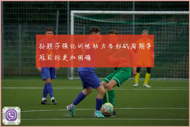 孙颖莎强化训练助力洛杉矶周期争冠目标更加明确